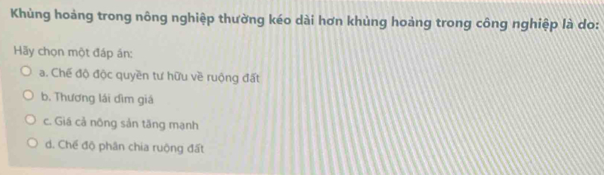 Khủng hoàng trong nông nghiệp thường kéo dài hơn khùng hoàng trong công nghiệp là do:
Hãy chọn một đáp án:
a. Chế độ độc quyền tư hữu về ruộng đất
b, Thương lái đìm giá
c. Giá cả nông sản tăng mạnh
d. Chế độ phân chia ruộng đất