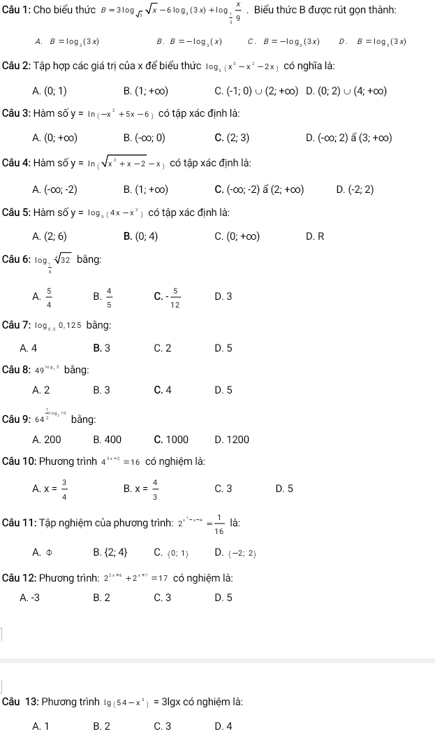 Cho biểu thức B=3log _sqrt(3)sqrt(x)-6log _9(3x)+log _ 1/3  x/9 . Biểu thức B được rút gọn thành:
A. B=log _3(3x) B. B=-log _3(x) C. B=-log _3(3x) D. B=log _3(3x)
Câu 2: Tập hợp các giá trị của x để biểu thức log _5(x^3-x^2-2x) có nghĩa là:
A. (0;1) B. (1;+∈fty ) C. (-1;0)∪ (2;+∈fty ) D. (0;2)∪ (4;+∈fty )
Câu 3: Hàm số y=ln (-x^2+5x-6 có tập xác định là:
A. (0;+∈fty ) B. (-∈fty ;0) C. (2;3) D. (-∈fty ;2)hat a(3;+∈fty )
Câu 4: Hàm số y=ln (sqrt(x^2+x-2)-x) có tập xác định là:
A. (-∈fty ;-2) B. (1;+∈fty ) C. (-∈fty ;-2) a (2;+∈fty ) D. (-2;2)
Câu 5: Hàm số y=log _5(4x-x^2) có tập xác định là:
A. (2;6) B. (0;4) C. (0;+∈fty ) D. R
Câu 6: log _ 1/3 sqrt[4](32) bằng:
A.  5/4  B.  4/5  C. - 5/12  D. 3
Câu 7: log _0.50,125 bằng:
A. 4 B. 3 C. 2 D. 5
Câu 8: 49^(log _7)2 bằng:
A. 2 B. 3 C. 4 D. 5
Câu 9: 64^(frac 1)2log _210 bāng:
A. 200 B. 400 C. 1000 D. 1200
Câu 10: Phương trình 4^(3x-2)=16 có nghiệm là:
A. x= 3/4  B. x= 4/3  C. 3 D. 5
Câu 11: Tập nghiệm của phương trình: 2^(x^2)-x-4= 1/16  là:
A. φ B.  2;4 C.  0;1 D.  -2;2
Câu 12: Phương trình: 2^(2x+6)+2^(x+7)=17 có nghiệm là:
A. -3 B. 2 C. 3 D. 5
Câu 13: Phương trình lg (54-x^3)=3lg x có nghiệm là:
A. 1 B. 2 C. 3 D. 4