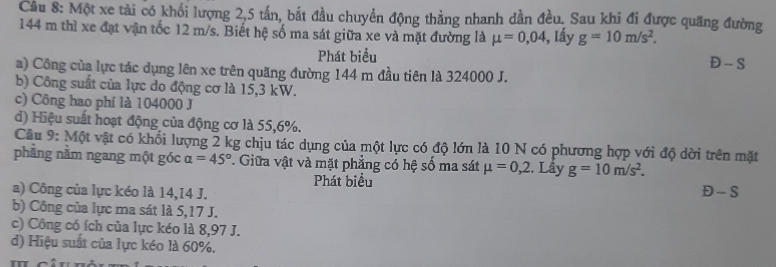 Một xe tải có khối lượng 2, 5 tấn, bắt đầu chuyển động thẳng nhanh dần đều. Sau khi đi được quang đường
144 m thì xe đạt vận tốc 12 m/s. Biết hệ số ma sát giữa xe và mặt đường là mu =0,04 3, Iấy g=10m/s^2. 
Phát biểu Đ - S
a) Công của lực tác dụng lên xe trên quăng đường 144 m đầu tiên là 324000 J.
b) Công suất của lực do động cơ là 15,3 kW.
c) Công hao phí là 104000 J
d) Hiệu suất hoạt động của động cơ là 55, 6%.
Câu 9: Một vật có khối lượng 2 kg chịu tác dụng của một lực có độ lớn là 10 N có phương hợp với độ dời trên mặt
phẳng nằm ngang một góc alpha =45°. Giữa vật và mặt phẳng có hệ số ma sát mu =0,2. Lấy g=10m/s^2. 
Phát biểu
a) Công của lực kéo là 14, 14 J. Đ - S
b) Công của lực ma sát là 5,17 J.
c) Công có ích của lực kéo là 8,97 J.
d) Hiệu suất của lực kéo là 60%.