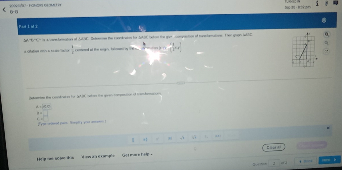 200231/07 - HONORS GEOMETRY TURNED IN i 
Sep 30 - 8.32 pm 
8-8 
Part 1 of 2
△ A'B''C'' is a transformation of △ ABC Determine the coordinates for △ ABC C before the give I composition of transformations. Then graph △ ABC
a dilation with a scale factor  1/2  centered at the origin, followed by then _ -^-Y esstion (x,y)=( 1/2 x,y)
Determine the coordinates for △ ABC before the given composition of transformations
A=(0,0)
B=□
C=□
(Type ordered pairs. Simplify your answers ) 
× 
] π| sqrt(1) sqrt[3](1) B、 (1,3)
Help me solve this View an example Get more help - Clear ali 
Question 2 of 2 4 Back Noxt >
