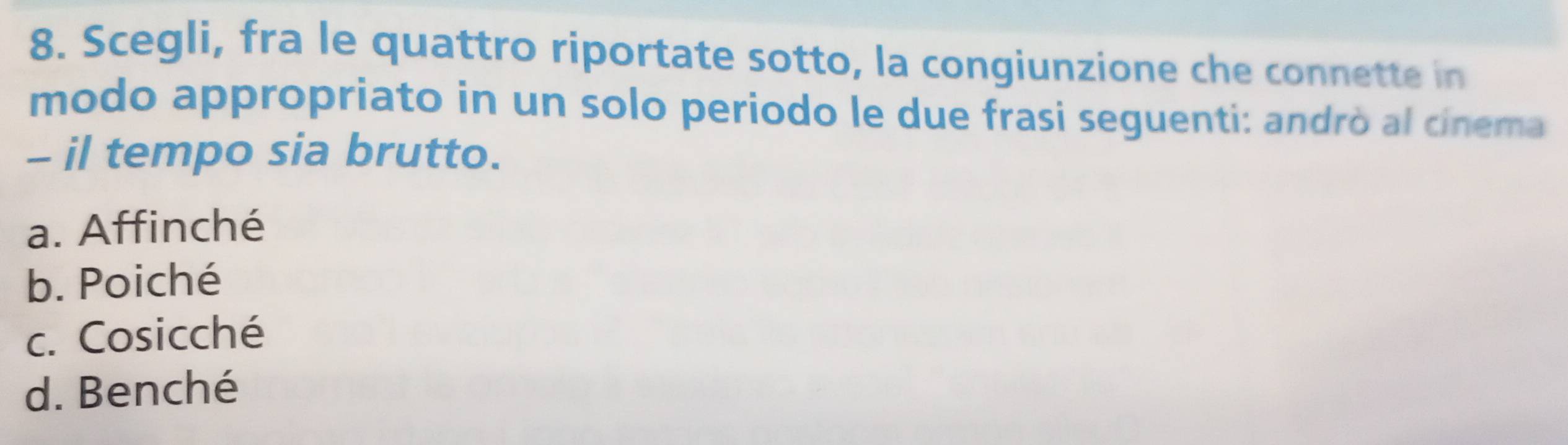 Scegli, fra le quattro riportate sotto, la congiunzione che connette in
modo appropriato in un solo periodo le due frasi seguenti: andrò al cinema
- il tempo sia brutto.
a. Affinché
b. Poiché
c. Cosicché
d. Benché