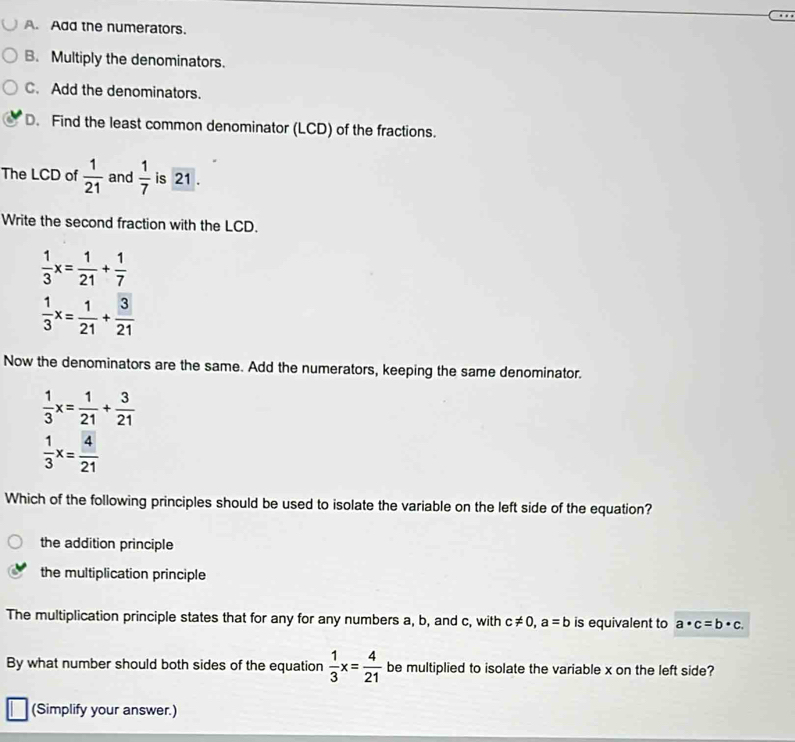 A. Add the numerators.
B. Multiply the denominators.
C. Add the denominators.
D. Find the least common denominator (LCD) of the fractions.
The LCD of  1/21  and  1/7  is 21.
Write the second fraction with the LCD.
 1/3 x= 1/21 + 1/7 
 1/3 x= 1/21 + 3/21 
Now the denominators are the same. Add the numerators, keeping the same denominator.
 1/3 x= 1/21 + 3/21 
 1/3 x= 4/21 
Which of the following principles should be used to isolate the variable on the left side of the equation?
the addition principle
the multiplication principle
The multiplication principle states that for any for any numbers a, b, and c, with c!= 0, a=b is equivalent to a· c=b· c. 
By what number should both sides of the equation  1/3 x= 4/21  be multiplied to isolate the variable x on the left side?
(Simplify your answer.)