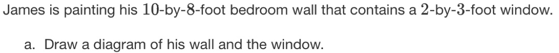 James is painting his 10-by-8-foot bedroom wall that contains a 2-by-3-foot window. 
a. Draw a diagram of his wall and the window.