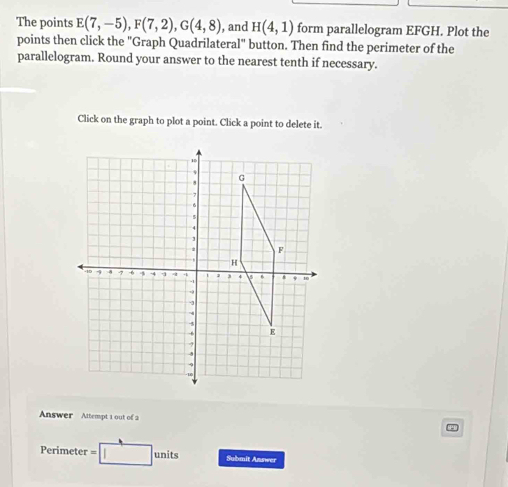 The points E(7,-5), F(7,2), G(4,8) , and H(4,1) form parallelogram EFGH. Plot the 
points then click the "Graph Quadrilateral" button. Then find the perimeter of the 
parallelogram. Round your answer to the nearest tenth if necessary. 
Click on the graph to plot a point. Click a point to delete it. 
Answer Attempt 1 out of 2 
Perimeter = units Submit Answer