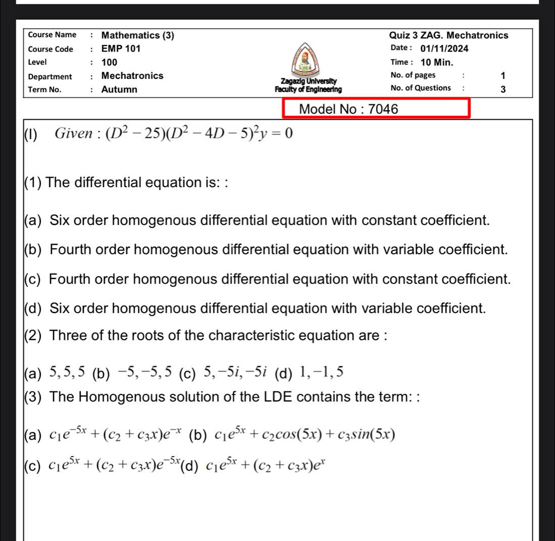 Course Name : Mathematics (3) Quiz 3 ZAG. Mechatronics
Course Code : EMP 101 Date : 01/11/2024
Level ： 100 Time : 10 Min.
Department : Mechatronics Zagazig University No. of pages : 1
Term No. : Autumn Faculty of Engineering No. of Questions : 3
Model No : 7046
(I) Given : (D^2-25)(D^2-4D-5)^2y=0
(1) The differential equation is: :
(a) Six order homogenous differential equation with constant coefficient.
(b) Fourth order homogenous differential equation with variable coefficient.
(c) Fourth order homogenous differential equation with constant coefficient.
(d) Six order homogenous differential equation with variable coefficient.
(2) Three of the roots of the characteristic equation are :
(a) 5, 5, 5 (b) −5, −5, 5 (c) 5, -5i, -5i (d) 1, -1, 5
(3) The Homogenous solution of the LDE contains the term: :
(a) c_1e^(-5x)+(c_2+c_3x)e^(-x) (b) c_1e^(5x)+c_2cos (5x)+c_3sin (5x)
(c) c_1e^(5x)+(c_2+c_3x)e^(-5x) (d) c_1e^(5x)+(c_2+c_3x)e^x