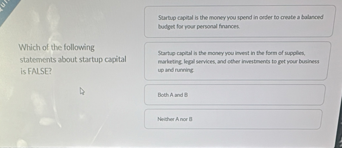 a 
Startup capital is the money you spend in order to create a balanced
budget for your personal finances.
Which of the following
Startup capital is the money you invest in the form of supplies,
statements about startup capital marketing, legal services, and other investments to get your business
is FALSE? up and running.
Both A and B
Neither A nor B