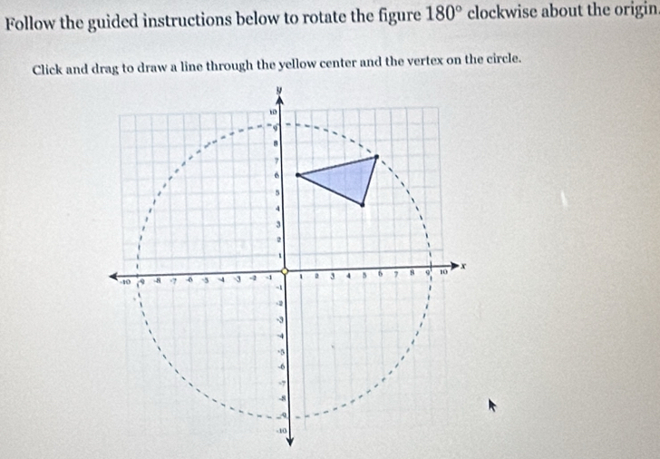 Follow the guided instructions below to rotate the figure 180° clockwise about the origin 
Click and drag to draw a line through the yellow center and the vertex on the circle.