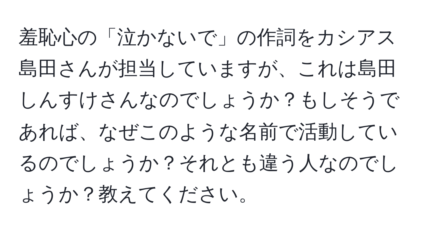 羞恥心の「泣かないで」の作詞をカシアス島田さんが担当していますが、これは島田しんすけさんなのでしょうか？もしそうであれば、なぜこのような名前で活動しているのでしょうか？それとも違う人なのでしょうか？教えてください。