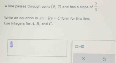 A line passes through point (9,7) and has a slope of  2/3 . 
Write an equation in Ax+By=C form for this line. 
Use integers for 4, B, and C.
□ =□
×