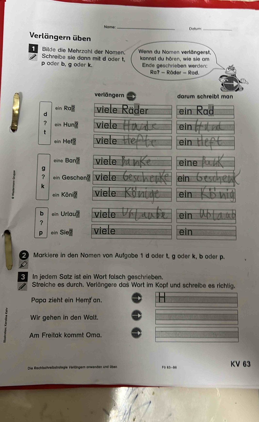 Name:_ Dalum:_ 
Verlängern üben 
Bilde die Mehrzahl der Nomen. Wenn du Nomen verlängerst, 
Schreibe sie dann mit d oder t, kannst du hören, wie sie am
p oder b, g oder k. Ende geschrieben werden: 
Ra? - Räder - Rad. 
verlängern darum schreibt man 
ein Ra⊥ viele Räder ein 
d 
? ein Hun? viele 
ein 
ein Hef? viele ein 
eine Ban? viele eine 
g 
? ein Geschen? viele ein 
k 
ein Könić viele ein 
b ein Urlau viele ein 
? 
p ein Sie viele ein 
2 Markiere in den Nomen von Aufgabe 1 d oder t, g oder k, b oder p. 
C 
3 In jedem Satz ist ein Wort falsch geschrieben. 
I Streiche es durch. Verlängere das Wort im Kopf und schreibe es richtig. 
Papa zieht ein Hemt an. 
Wir gehen in den Walt. 
Am Freitak kommt Oma. 
Die Rechtschreibstrategie Verlängern anwenden und üben Fô 83-86
KV 63