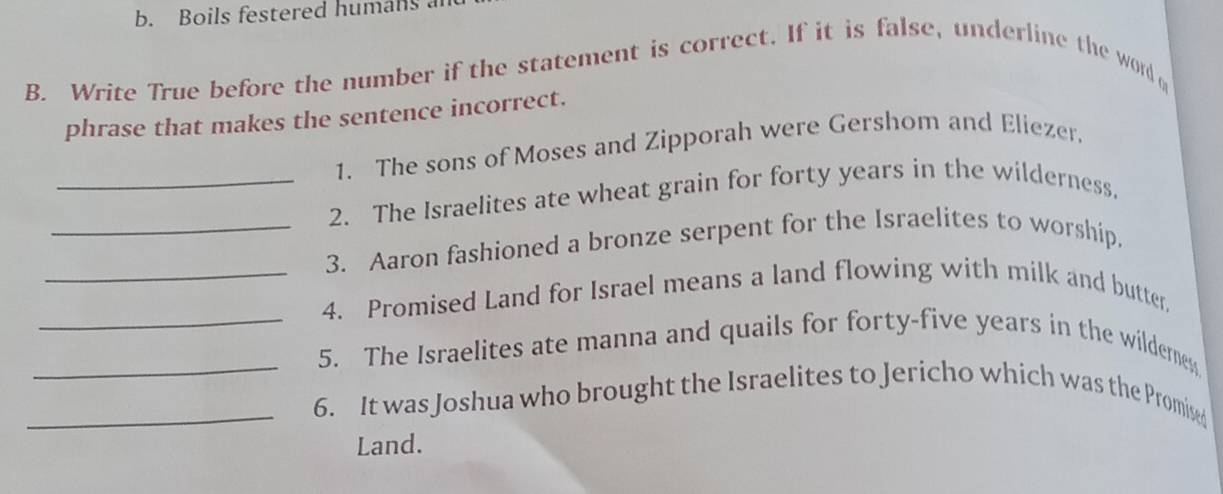 b. Boils festered humans a
B. Write True before the number if the statement is correct. If it is false, underline the word q
phrase that makes the sentence incorrect.
1. The sons of Moses and Zipporah were Gershom and Eliezer.
_2. The Israelites ate wheat grain for forty years in the wilderness.
_3. Aaron fashioned a bronze serpent for the Israelites to worship.
_4. Promised Land for Israel means a land flowing with milk and butter,
_5. The Israelites ate manna and quails for forty-five years in the wildernes
_6. It was Joshua who brought the Israelites to Jericho which was the Promised
Land.