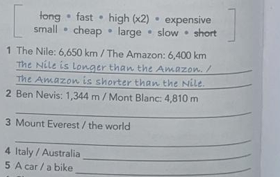 long = fast =high (x2) = expensive
small 。cheap 。 large 。 slow 。 short
1 The Nile: 6,650 km / The Amazon: 6,400 km
The Nile is longer than the Amazon. /_
The Amazon is shorter than the Nile._
2 Ben Nevis: 1,344 m / Mont Blanc: 4,810 m
_
3 Mount Everest / the world
_
4 Italy / Australia_
5 A car / a bike_