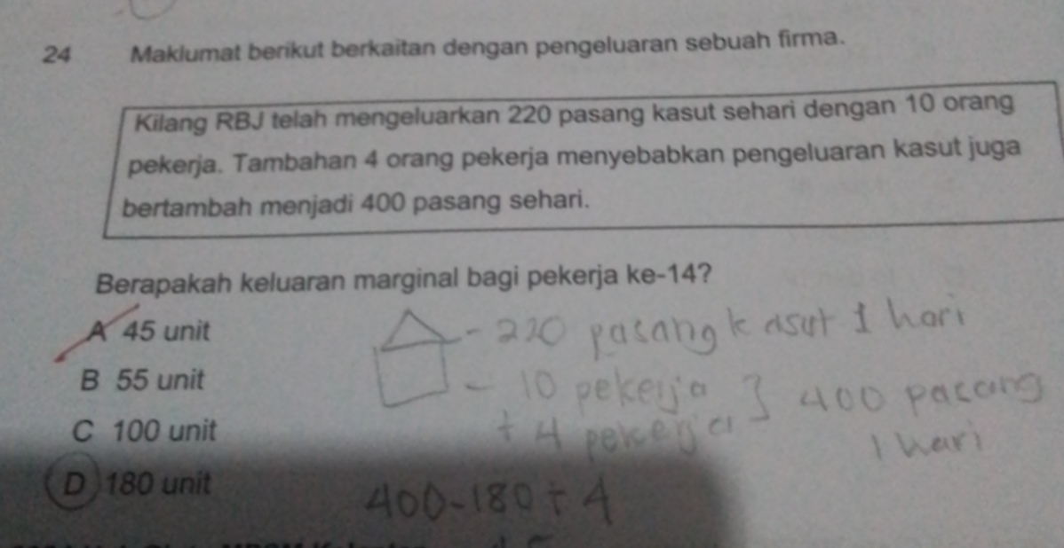 Maklumat berikut berkaitan dengan pengeluaran sebuah firma.
Kilang RBJ telah mengeluarkan 220 pasang kasut sehari dengan 10 orang
pekerja. Tambahan 4 orang pekerja menyebabkan pengeluaran kasut juga
bertambah menjadi 400 pasang sehari.
Berapakah keluaran marginal bagi pekerja ke- 14?
A 45 unit
B 55 unit
C 100 unit
D) 180 unit