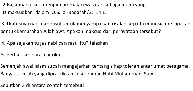 Bagaimana cara menjadi ummatan wasaṭan sebagaimana yang 
Dimaksudkan dalam Q.S. al-Baqarah/ 2: 14 1. 
3. Diutusnya nabi dan rasul untuk menyampaikan risalah kepada manusia merupakan 
bentuk kemurahan Allah Swt. Apakah maksud dari pernyataan tersebut? 
4. Apa sajakah tugas nabi dan rasul itu? Jelaskan! 
5. Perhatikan narasi berikut! 
Semenjak awal Islam sudah mengajarkan tentang sikap toleran antar umat beragama. 
Banyak contoh yang dipraktikkan sejak zaman Nabi Muhammad Saw. 
Sebutkan 3 di antara contoh tersebut!