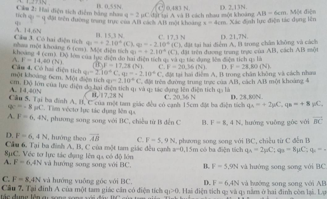 1,273N , B. 0,55N. C) 0,483 N. D. 2,13N.
Câu 2: Hai điện tích điểm bằng nhau q=2 mu C/dortai A và B cách nhau một khoảng AB=6cm Một điện
tich q_1=q đặt trên đường trung trực của AB cách AB một khoảng x=4cm. Xác định lực điện tác dụng lên
q1
A. 14,6N B. 15,3 N.
C. 17,3 N D. 21,7N.
Cầu 3. Có hai điện tích q_1=+2.10^(-6)(C),q_2=-2.10^(-6)(C) , đặt tại hai điểm A, B trong chân không và cách
nhau một khoảng 6 (cm). Một điện tích q_3=+2.10^(-6)(C) , đặt trên đương trung trực của AB, cách AB một
khoảng 4 (cm). Độ lớn của lực điện do hai điện tích q1 và q2 tác dụng lên điện tích q3 là
A. F=14,40(N). B F=17,28(N). C. F=20,36(N). D. F=28,80(N).
Câu 4. Có hai điện tích q_1=2.10^(-6)C,q_2=-2.10^(-6)C , đặt tại hai điểm A, B trong chân không và cách nhau
một khoảng 6cm. Một điện tích q_3=2.10^(-6)C T, đặt trên đường trung trực của AB, cách AB một khoảng 4
cm. Độ lớn của lực điện do hai điện tích q1 và q2 tác dụng lên điện tích q3 là
A. 14,40N B. 17,28 N C. 20,36 N
D. 28,80N.
Câu 5. Tại ba đỉnh A, B, C của một tam giác đều có cạnh 15cm đặt ba điện tích q_A=+2mu C,q_B=+8mu C,
qc=-8mu C T Tim véctơ lực tác dụng lên qa
A. F=6,4N , phương song song với BC, chiều từ B đến C B. F=8,4N , hướng vuông góc với vector BC
D. F=6,4N , hướng theo vector AB
C. F=5,9N , phương song song với BC, chiều từ C đến B
Câu 6. Tại ba đỉnh A, B, C của một tam giác đều cạnh a=0,15m có ba điện tích q_A=2mu C;q_B=8mu C;q_c=-
8μC. Véc tơ lực tác dụng lên qa có độ lớn
A. F=6,4N và hướng song song với BC.
B. F=5,9N và hướng song song với BC
C. F=8,4N và hướng vuông góc với BC. và hướng song song với AB
D. F=6,4N
Câu 7. Tại đỉnh A của một tam giác cân có điện tích q_1>0. Hai điện tích q2 và q3 nằm ở hai đinh còn lại. Lự
á c dụng lên a u song song với  đáy B C s ủ