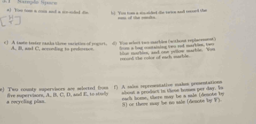 3:1 Sample Space 
a) You toss a coin and a sir-sided die. b) You toms a six-sided die twice and record the 
sum of the reaults. 
c) A taste tester ranks three varieties of yegurt. d) You select two marbles (without replacement) 
A, B, and C, according to preference. from a bag containing two red marbles, two 
blue marbles, and one yellow marble. You 
record the color of each marble. 
e) Two county supervisors are selected from f) A sales representative makes presentations 
five supervisors, A, B, C, D, and E, to study about a product in three homes per day. In 
a recycling plan. each home, there may be a sale (denote by 
S) or there may be no sale (denote by F).