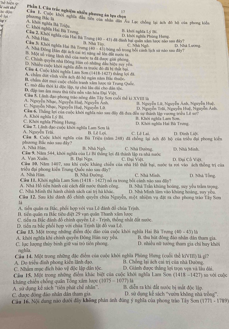 ối với thể
Thể hiện qí  Phần I. Câu trắc nghiệm nhiều phương án lựa chọn
17
ể lại phương Bắc là
đác độn Câu 1. Cuộc khởi nghĩa đầu tiên của nhân dân Âu Lạc chống lại ách đô hộ của phong kiến
Sự A. khởi nghĩa Bà Triệu.
u C. khởi nghĩa Hai Bà Trưng.
B. khởi nghĩa Lý Bí.
D. khởi nghĩa Phùng Hưng.
Câu 2. Khởi nghĩa của Hai Bà Trưng (40-43) đã đánh bại quân xâm lược nào sau dây?
A. Nhà Hán,
B. Nhà Tùy. C. Nhà Ngô. D. Nhà Lương.
Câu 3: Khởi nghĩa Hai Bà Trưng (40-43) 9 bùng nổ trong bối cảnh lịch sử nào sau đây?
A. Nhà Đông Hán đặt ách cai trị nặng nề lên đất nước ta.
B. Một số vùng lãnh thổ của nước ta đã được giải phóng.
C. Chính quyền nhà Đông Hán có những dầu hiệu suy yếu.
D. Nhiều cuộc khởi nghĩa diễn ra trước đó đã bị thất bại.
Câu 4. Cuộc khởi nghĩa Lam Sơn (1418-1427) thắng lợi đã.
A. chẩm dứt vĩnh viễn ách đô hộ ngàn năm Bắc thuộc.
B. chẩm dứt mọi cuộc chiến tranh xâm lược từ Trung Quốc.
C. mở đầu thời kì độc lập, tự chủ lâu dài cho dân tộc.
D. đập tan âm mưu thủ tiêu nền văn hóa Đại Việt.
Câu 5. Lãnh đạo phong trào nông dân Tây Sơn cuối thế ki XVIII là
A. Nguyễn Nhạc, Nguyễn Huệ, Nguyễn Ánh. B. Nguyễn Lữ, Nguyễn Ánh, Nguyễn Huệ.
C. Nguyễn Nhạc, Nguyễn Huệ, Nguyễn Lữ. D. Nguyễn Trãi, Nguyễn Huệ, Nguyễn Ảnh.
Câu 6. Thắng lợi của cuộc khởi nghĩa nào sau đây đã đưa đến sự thành lập vương triều Lê sơ?
A. Khởi nghĩa Lý Bí. B. Khởi nghĩa Lam Sơn.
C. Khởi nghĩa Phùng Hưng. D. Khởi nghĩa Hai Bà Trưng.
Câu 7. Lãnh đạo cuộc khởi nghĩa Lam Sơn là
A. Nguyễn Trãi. B. Lê Lợi. C. Lê Lai. D. Đinh Liệt.
Câu 8. Cuộc khởi nghĩa của Bà Triệu (năm 248) đã chống lại ách đô hộ của triều đại phong kiến
phương Bắc nào sau đây?
A. Nhà Hán. B. Nhà Ngô. C. Nhà Đường. D. Nhà Minh.
Câu 9. Năm 544, khởi nghĩa của Lí Bí thắng lợi đã thành lập ra nhà nước
A. Vạn Xuân. B. Đại Ngu. C. Đại Việt. D. Đại Cồ Việt.
Câu 10. Năm 1407, sau khi cuộc kháng chiến của nhà Hồ thất bại, nước ta rơi vào ách thống trị của
triều đại phong kiến Trung Quốc nào sau đây?
A. Nhà Hán. B. Nhà Đường. C. Nhà Minh. D. Nhà Tống.
Câu 11. Khởi nghĩa Lam Sơn (1418-1427 ) nổ ra trong bối cảnh nào sau đây?
A. Nhà Hồ tiến hành cải cách đất nước thành công. B. Nhà Trần khủng hoảng, suy yếu trầm trọng.
C. Nhà Minh thi hành chính sách cai trị hà khác. D. Nhà Minh lâm vào khủng hoảng, suy yêu.
Câu 12. Sau khi đánh đổ chính quyền chúa Nguyễn, một nhiệm vụ đặt ra cho phong trào Tây Sơn
là
A. tiến quân ra Bắc, phối hợp với vua Lê đánh đồ chúa Trịnh.
B. tiến quân ra Bắc tiêu diệt 29 vạn quân Thanh xâm lược
C. tiến ra Bắc đánh đồ chính quyền Lê - Trịnh, thống nhất đất nước.
D. tiến ra bắc phối hợp với chúa Trịnh lật đồ vua Lê.
Câu 13. Một trong những điểm độc đáo của cuộc khởi nghĩa Hai Bà Trưng (40-43) là
A. khởi nghĩa khi chính quyền Đông Hán suy yếu. B. thu hút đông đảo nhân dân tham gia.
C. lực lượng thủy binh giữ vai trò tiên phong. D. nhiều nữ tướng tham gia chỉ huy khởi
nghĩa.
Câu 14. Một trong những đặc điểm của cuộc khởi nghĩa Phùng Hưng (cuối thế kiVIII) là gì?
A. Do triều đình phong kiển lãnh đạo.  B. Chống lại ách cai trị của nhà Đường.
C. Nhằm mục đích bảo vệ độc lập dân tộc. D. Giành được thắng lợi trọn vẹn và lâu dài.
Câu 15. Một trong những điểm khác biệt của cuộc khởi nghĩa Lam Sơn (1418 -1427) so với cuộc
kháng chiến chống quân Tổng xâm lược (10) 75-1077 ) là
A. sử dụng kế sách “tiên phát chế nhân”. B. diễn ra khi đất nước bị mất độc lập.
C. được đông đảo nhân dân tham gia. D. sử dụng kế sách “vườn không nhà trống”.
Câu 16. Nội dung nào dưới đây không phản ánh đúng ý nghĩa của phong trào Tây Sơn (1771 - 1789)