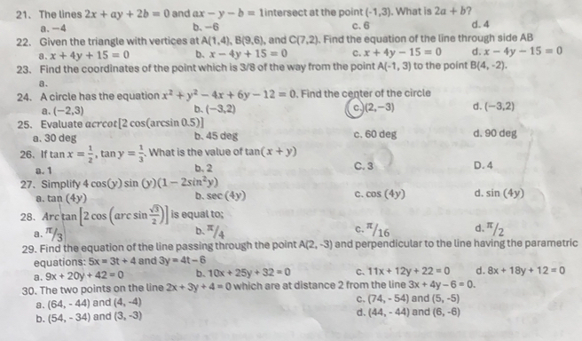 The lines 2x+ay+2b=0 and ax-y-b= 1 intersect at the point (-1,3). What is 2a+b ?
a. -4 b. -6 c. 6 d. 4
22. Given the triangle with vertices at A(1,4),B(9,6) , and C(7,2). Find the equation of the line through side AB
a、 x+4y+15=0 b. x-4y+15=0 C. x+4y-15=0 d. x-4y-15=0
23. Find the coordinates of the point which is 3/8 of the way from the point A(-1,3) to the point B(4,-2).
a.
24. A circle has the equation x^2+y^2-4x+6y-12=0. Find the center of the circle
a. (-2,3) (-3,2) c. (2,-3) d. (-3,2)
b.
25. Evaluate acrcot [2cos (arcsin 0.5)]
a. 30 deg
b. 45 deg c. 60 deg d. 90 deg
26、 If tan x= 1/2 ,tan y= 1/3 . What is the value of tan (x+y)
a. 1 b. 2 C. 3 D.4
27、 Simplify 4cos (y)sin (y)(1-2sin^2y)
b.
a. tan (4y) sec (4y) C. cos (4y) d. sin (4y)
28. Arctan [2cos (arcsin  sqrt(3)/2 )] is equal to;
a. π/3 b. π/4 c. '/16 d. π/2
29. Find the equation of the line passing through the point A(2,-3) and perpendicular to the line having the parametric
equations: 5x=3t+4 and 3y=4t-6
a. 9x+20y+42=0 b. 10x+25y+32=0 C. 11x+12y+22=0 d. 8x+18y+12=0
30. The two points on the line 2x+3y+4=0 which are at distance 2 from the line 3x+4y-6=0.
a. (64,-44) and (4,-4)
C. (74,-54) and (5,-5)
d. (44,-44)
b. (54,-34) and (3,-3) and (6,-6)