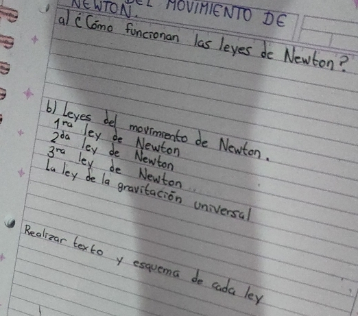 NE WTON.
LL HOvIMIENTO DE
al cComo funcionan las leyes de Newton?
1ra
b) leyes bel movinmmento de Newton
2^(da) ley de Newton
ley de Newton
3^(ra) ley be Newton
La ley de la gravitacion universal
Realizar texto y esquema do cada les