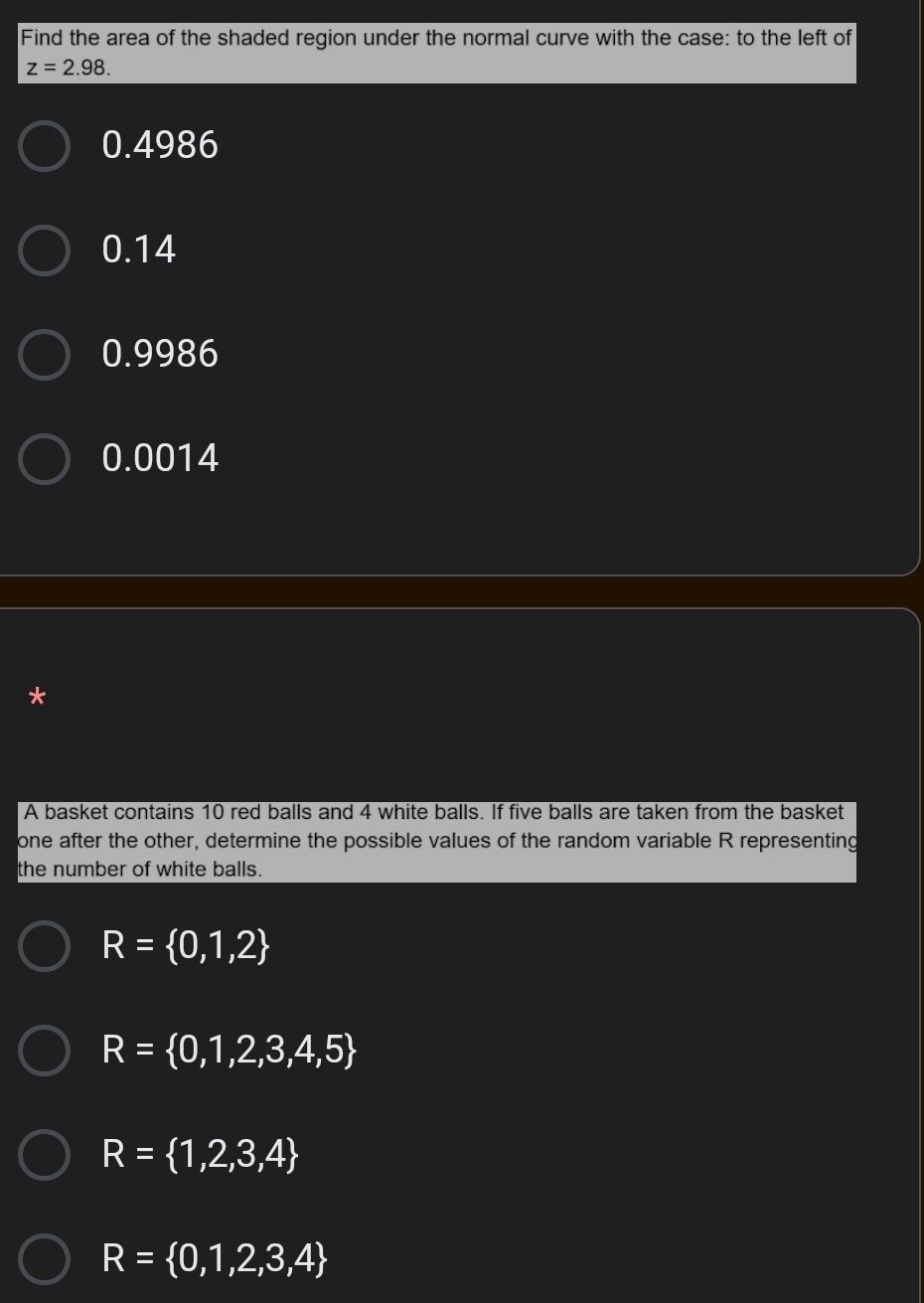 Find the area of the shaded region under the normal curve with the case: to the left of
z=2.98.
0.4986
0.14
0.9986
0.0014
*
A basket contains 10 red balls and 4 white balls. If five balls are taken from the basket
one after the other, determine the possible values of the random variable R representing
the number of white balls.
R= 0,1,2
R= 0,1,2,3,4,5
R= 1,2,3,4
R= 0,1,2,3,4