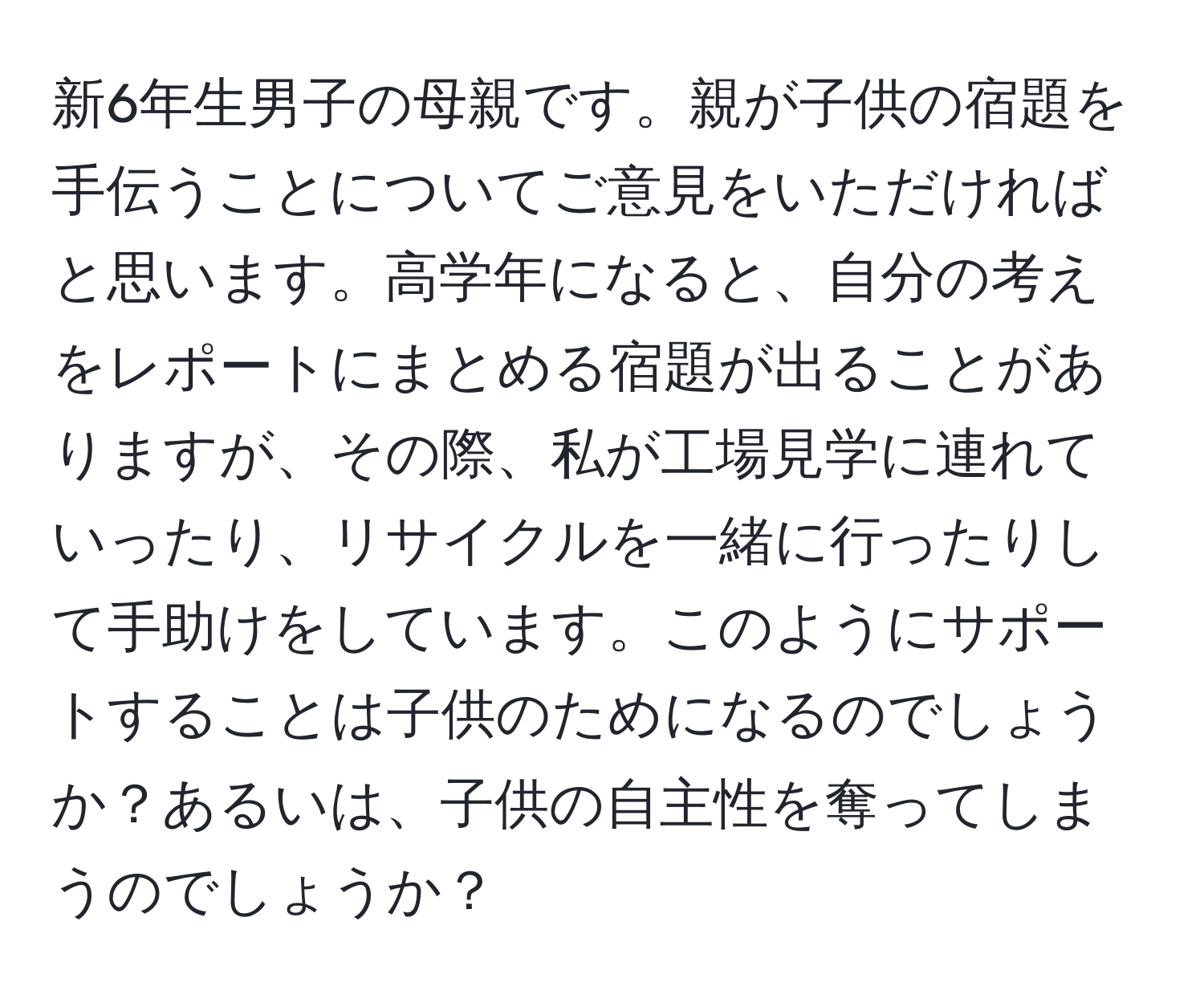 新6年生男子の母親です。親が子供の宿題を手伝うことについてご意見をいただければと思います。高学年になると、自分の考えをレポートにまとめる宿題が出ることがありますが、その際、私が工場見学に連れていったり、リサイクルを一緒に行ったりして手助けをしています。このようにサポートすることは子供のためになるのでしょうか？あるいは、子供の自主性を奪ってしまうのでしょうか？