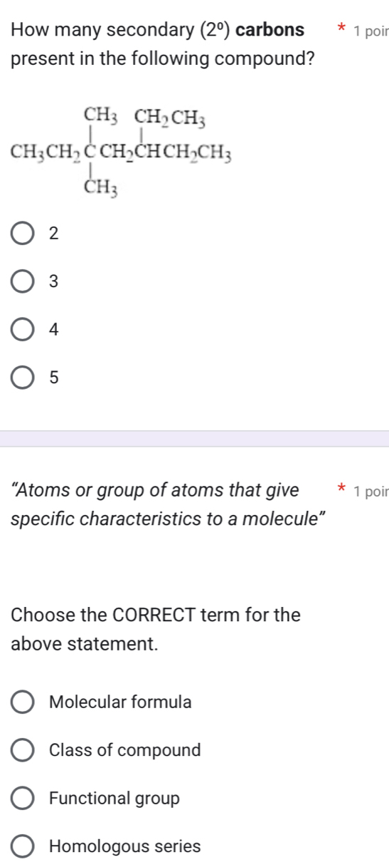 How many secondary (2^0) carbons 1 poir
present in the following compound?
2
3
4
5
“Atoms or group of atoms that give  1 poir
specific characteristics to a molecule”
Choose the CORRECT term for the
above statement.
Molecular formula
Class of compound
Functional group
Homologous series