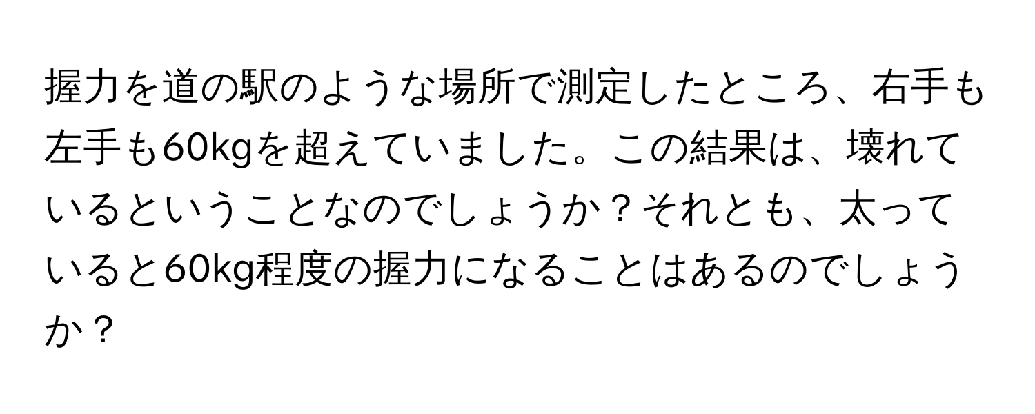 握力を道の駅のような場所で測定したところ、右手も左手も60kgを超えていました。この結果は、壊れているということなのでしょうか？それとも、太っていると60kg程度の握力になることはあるのでしょうか？