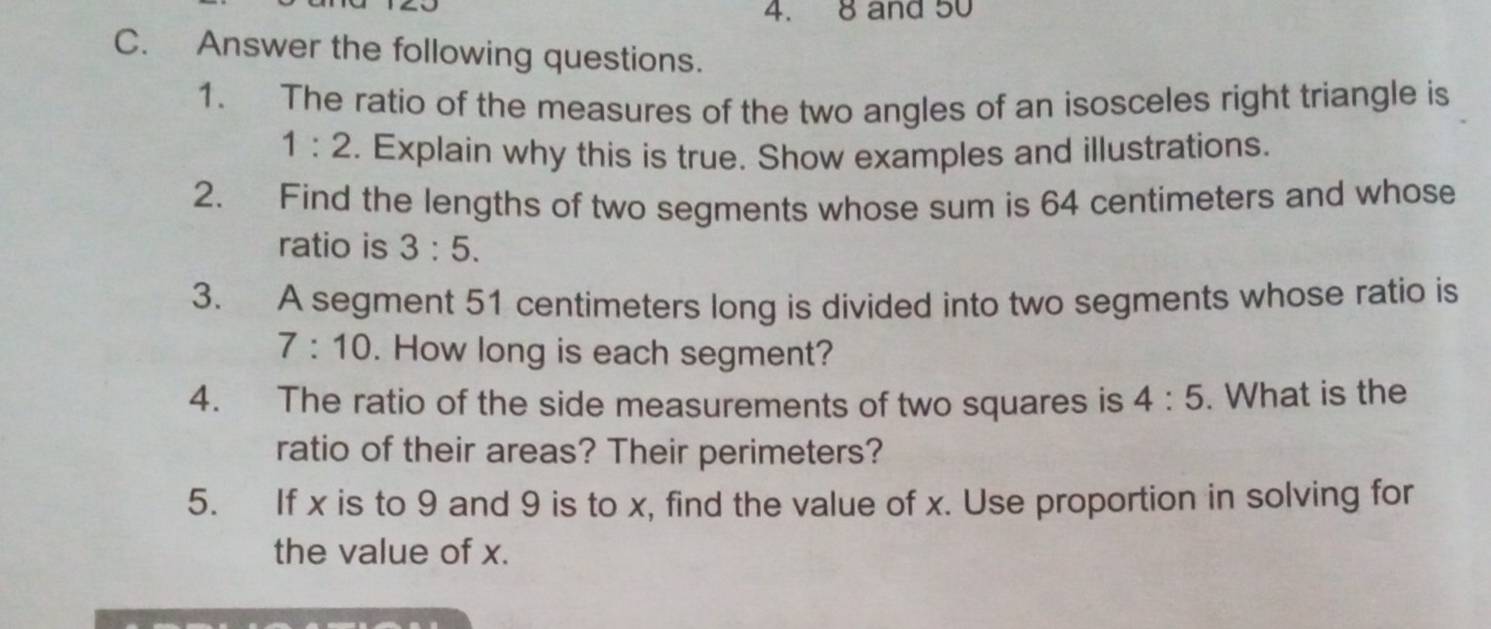 8 and 50
C. Answer the following questions. 
1. The ratio of the measures of the two angles of an isosceles right triangle is
1:2. Explain why this is true. Show examples and illustrations. 
2. Find the lengths of two segments whose sum is 64 centimeters and whose 
ratio is 3:5. 
3. A segment 51 centimeters long is divided into two segments whose ratio is
7:10. How long is each segment? 
4. The ratio of the side measurements of two squares is 4:5. What is the 
ratio of their areas? Their perimeters? 
5. If x is to 9 and 9 is to x, find the value of x. Use proportion in solving for 
the value of x.