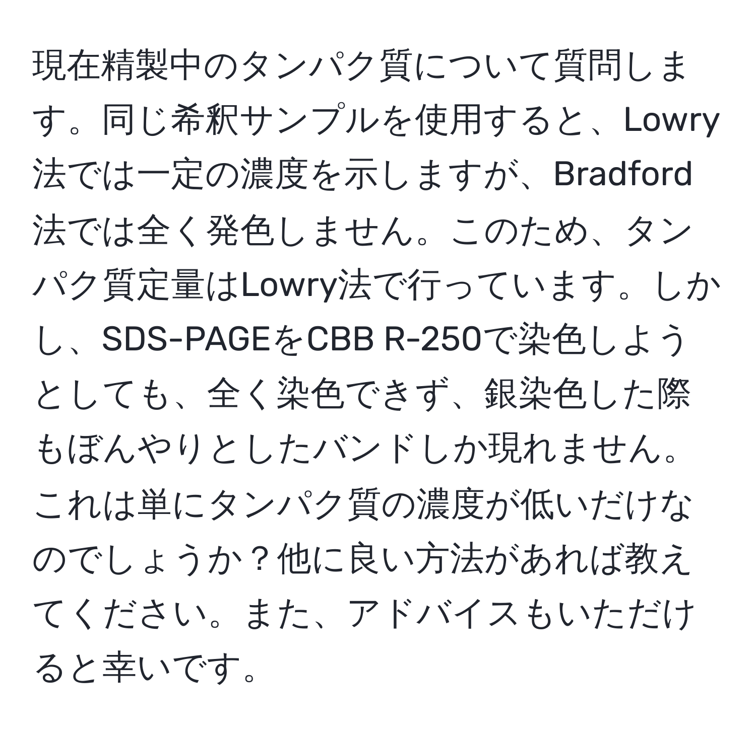 現在精製中のタンパク質について質問します。同じ希釈サンプルを使用すると、Lowry法では一定の濃度を示しますが、Bradford法では全く発色しません。このため、タンパク質定量はLowry法で行っています。しかし、SDS-PAGEをCBB R-250で染色しようとしても、全く染色できず、銀染色した際もぼんやりとしたバンドしか現れません。これは単にタンパク質の濃度が低いだけなのでしょうか？他に良い方法があれば教えてください。また、アドバイスもいただけると幸いです。