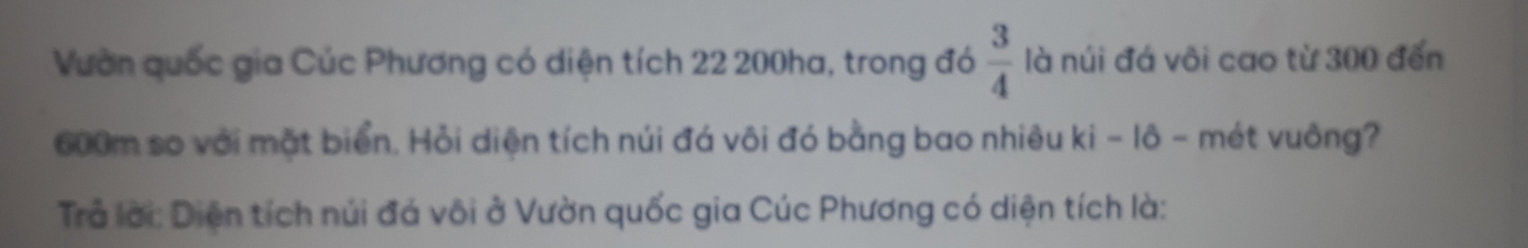 Vườn quốc gia Cúc Phương có diện tích 22 200ha, trong đó  3/4  là núi đá vôi cao từ 300 đến
600m so với mặt biển. Hỏi diện tích núi đá vôi đó bằng bao nhiêu ki - lô - mét vuông? 
Trả lời: Diện tích núi đá vôi ở Vườn quốc gia Cúc Phương có diện tích là: