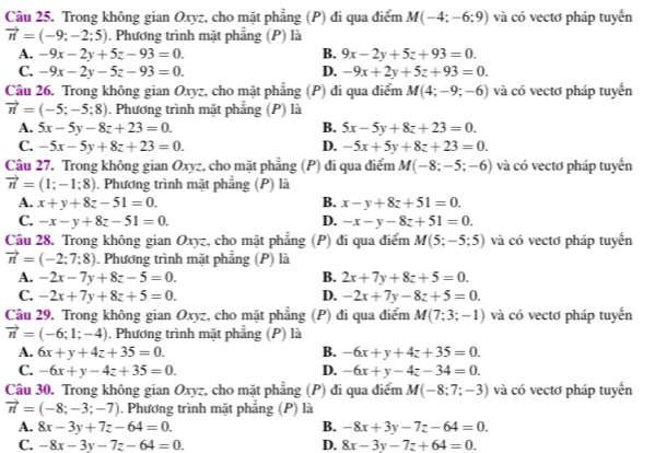 Trong không gian Oxyz, cho mặt phẳng (P) đi qua điểm M(-4;-6;9) và có vectơ pháp tuyến
vector n=(-9:-2:5). Phương trình mặt phẳng (P) là
A. -9x-2y+5z-93=0. B. 9x-2y+5z+93=0.
C. -9x-2y-5z-93=0. D. -9x+2y+5z+93=0.
Câu 26. Trong không gian Oxyz, cho mặt phẳng (P) đi qua điểm M(4;-9;-6) và có vectơ pháp tuyến
vector n=(-5;-5;8). Phương trình mặt phẳng (P) là
A. 5x-5y-8z+23=0. B. 5x-5y+8z+23=0.
C. -5x-5y+8z+23=0. D. -5x+5y+8z+23=0.
Câu 27. Trong không gian Oxyz, cho mặt phẳng (P) đi qua điểm M(-8;-5;-6) và có vectơ pháp tuyển
vector n=(1;-1;8). Phương trình mặt phẳng (P) là
A. x+y+8z-51=0. B. x-y+8z+51=0.
C. -x-y+8z-51=0. D. -x-y-8z+51=0.
Câu 28. Trong không gian Oxyz, cho mặt phẳng (P) đi qua điểm M(5;-5;5) và có vectơ pháp tuyến
vector n=(-2;7;8). Phương trình mặt phẳng (P) là
A. -2x-7y+8z-5=0. B. 2x+7y+8z+5=0.
C. -2x+7y+8z+5=0. D. -2x+7y-8z+5=0.
Câu 29. Trong không gian Oxyz, cho mặt phẳng (P) đi qua điểm M(7;3;-1) và có vectơ pháp tuyển
vector n=(-6;1;-4). Phương trình mặt phẳng (P) là
A. 6x+y+4z+35=0. B. -6x+y+4z+35=0.
C. -6x+y-4z+35=0. D. -6x+y-4z-34=0.
Câu 30. Trong không gian Oxyz, cho mặt phẳng (P) đi qua điểm M(-8;7;-3) và có vectơ pháp tuyến
vector n=(-8;-3;-7). Phương trình mặt phẳng (P) là
A. 8x-3y+7z-64=0. B. -8x+3y-7z-64=0.
C. -8x-3y-7z-64=0. D. 8x-3y-7z+64=0.