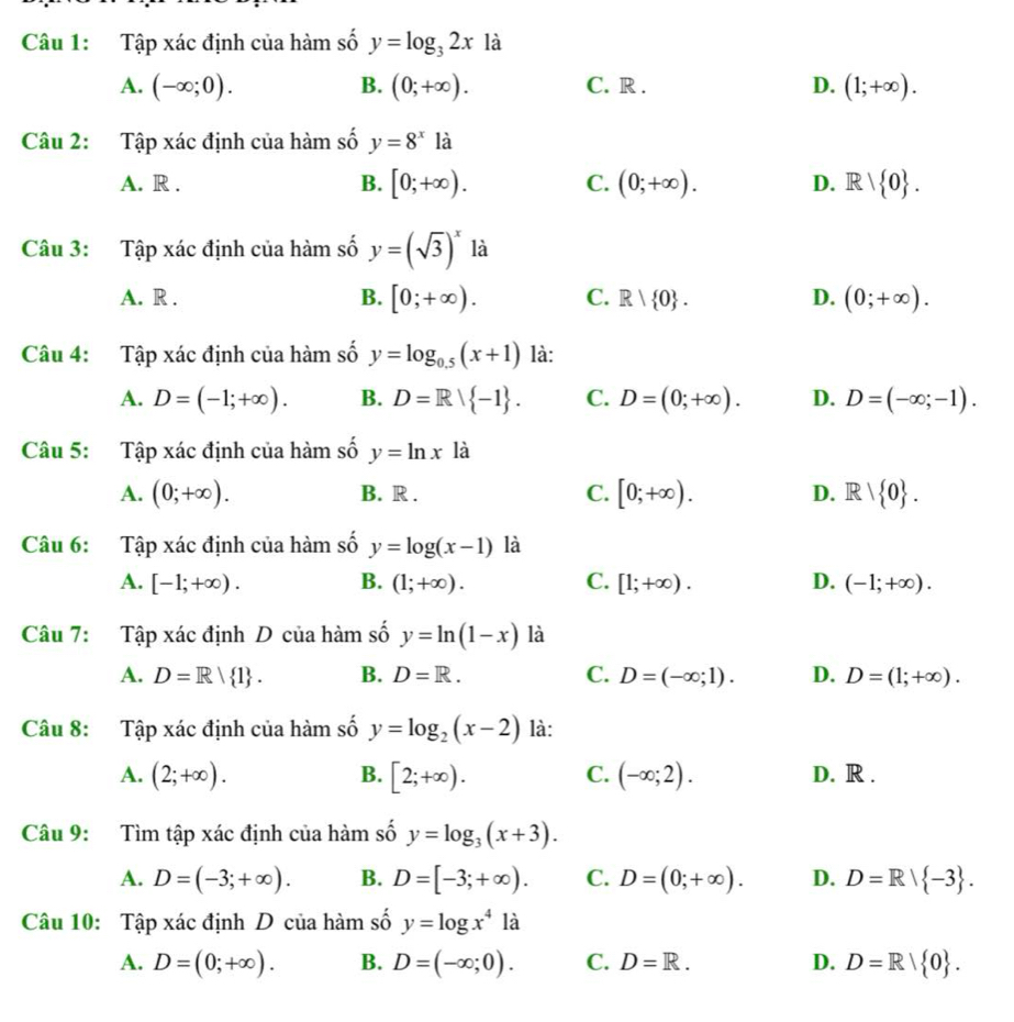 Tập xác định của hàm số y=log _32x là
A. (-∈fty ;0). B. (0;+∈fty ). C. R . D. (1;+∈fty ).
Câu 2: Tập xác định của hàm số y=8^x là
A. R . B. [0;+∈fty ). C. (0;+∈fty ). D. R| 0 .
Câu 3: Tập xác định của hàm số y=(sqrt(3))^x là
A. R . B. [0;+∈fty ). C. R| 0 . D. (0;+∈fty ).
Câu 4: Tập xác định của hàm số y=log _0.5(x+1) là:
A. D=(-1;+∈fty ). B. D=R| -1 . C. D=(0;+∈fty ). D. D=(-∈fty ;-1).
Câu 5: Tập xác định của hàm số y=ln x là
A. (0;+∈fty ). B. R . C. [0;+∈fty ). D. R| 0 .
Câu 6: Tập xác định của hàm số y=log (x-1) là
A. [-1;+∈fty ). B. (1;+∈fty ). C. [1;+∈fty ). D. (-1;+∈fty ).
Câu 7: Tập xác định D của hàm số y=ln (1-x) là
A. D=R| 1 . B. D=R. C. D=(-∈fty ;1). D. D=(1;+∈fty ).
Câu 8: Tập xác định của hàm số y=log _2(x-2) là:
C.
A. (2;+∈fty ). B. [2;+∈fty ). (-∈fty ;2). D. R .
Câu 9: Tìm tập xác định của hàm số y=log _3(x+3).
A. D=(-3;+∈fty ). B. D=[-3;+∈fty ). C. D=(0;+∈fty ). D. D=R| -3 .
Câu 10: Tập xác định D của hàm số y=log x^4 là
A. D=(0;+∈fty ). B. D=(-∈fty ;0). C. D=R. D. D=R/ 0 .