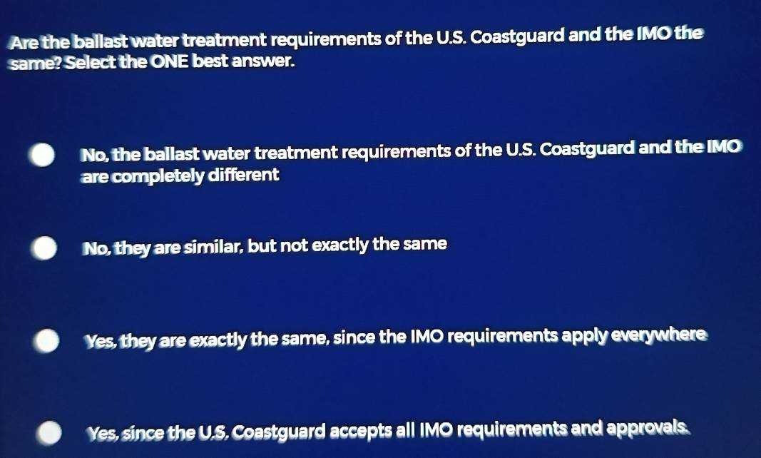 Are the ballast water treatment requirements of the U.S. Coastguard and the IMO the
same? Select the ONE best answer.
No, the ballast water treatment requirements of the U.S. Coastguard and the IMO
are completely different
No, they are similar, but not exactly the same
Yes, they are exactly the same, since the IMO requirements apply everywhere
Yes, since the U.S. Coastguard accepts all IMO requirements and approvals.