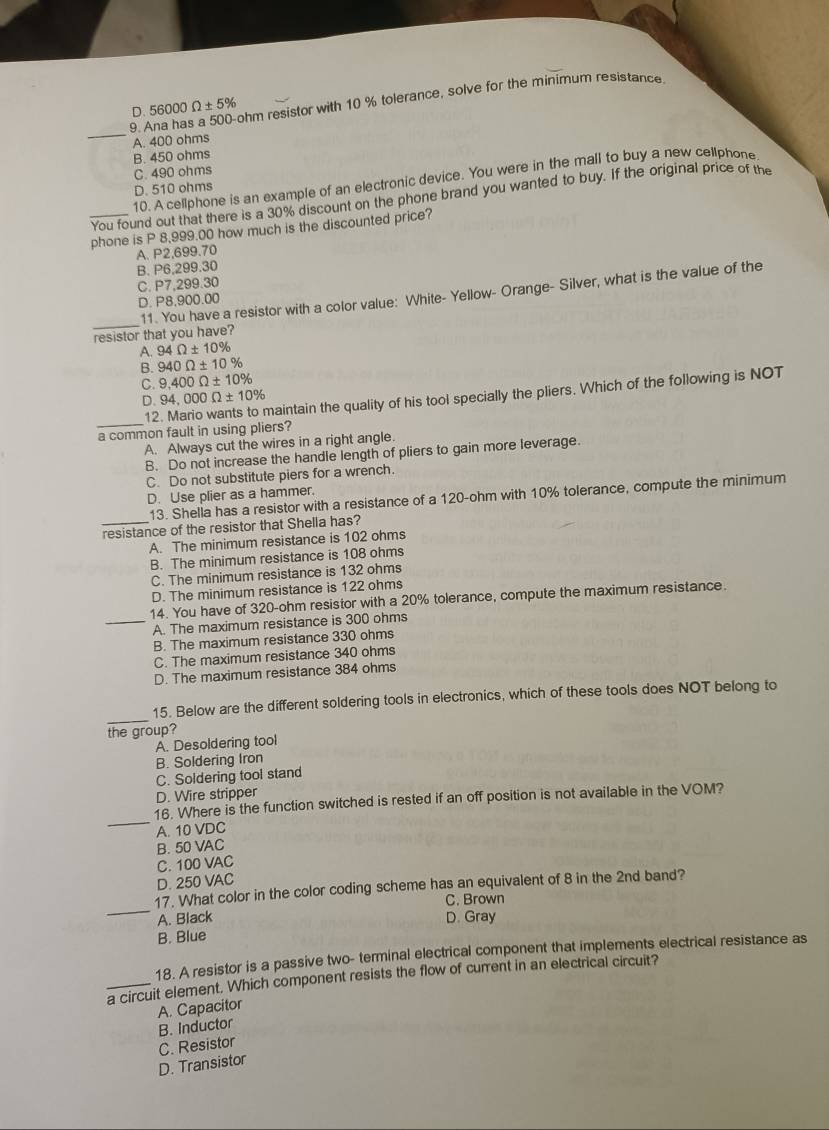 D. 56000Omega ± 5% ohm resistor with 10 % tolerance, solve for the minimum resistance
_9. A
A. 400 ohms
B. 450 ohms
C. 490 ohms
10. A cellphone is an example of an electronic device. You were in the mall to buy a new cellphone
D. 510 ohms
_You found out that there is a 30% discount on the phone brand you wanted to buy. If the original price of the
phone is P 8,999.00 how much is the discounted price?
A. P2,699.70
B. P6,299.30
C. P7.299.30
11. You have a resistor with a color value: White- Yellow- Orange- Silver, what is the value of the
D. P8.900.00
_
resistor that you have?
A. 94Omega ± 10%
B. 940Omega ± 10%
C. 9,400Omega ± 10%
D. 94,000Omega ± 10%
_12
maintain the quality of his tool specially the pliers. Which of the following is NOT
a common fault in using pliers?
A. Always cut the wires in a right angle.
B. Do not increase the handle length of pliers to gain more leverage.
C. Do not substitute piers for a wrench.
D. Use plier as a hammer.
13. Shella has a resistor with a resistance of a 120-ohm with 10% tolerance, compute the minimum
_resistance of the resistor that Shella has?
A. The minimum resistance is 102 ohms
B. The minimum resistance is 108 ohms
C. The minimum resistance is 132 ohms
D. The minimum resistance is 122 ohms
14. You have of 320-ohm resistor with a 20% tolerance, compute the maximum resistance.
_A. The maximum resistance is 300 ohms
B. The maximum resistance 330 ohms
C. The maximum resistance 340 ohms
D. The maximum resistance 384 ohms
_
15. Below are the different soldering tools in electronics, which of these tools does NOT belong to
the group?
A. Desoldering tool
B. Soldering Iron
C. Soldering tool stand
D. Wire stripper
_
16. Where is the function switched is rested if an off position is not available in the VOM?
A. 10 VDC
B. 50 VAC
C. 100 VAC
D. 250 VAC
_
17. What color in the color coding scheme has an equivalent of 8 in the 2nd band?
C. Brown
A. Black D. Gray
B. Blue
18. A resistor is a passive two- terminal electrical component that implements electrical resistance as
_a circuit element. Which component resists the flow of current in an electrical circuit?
B. Inductor A. Capacitor
D. Transistor C. Resistor
