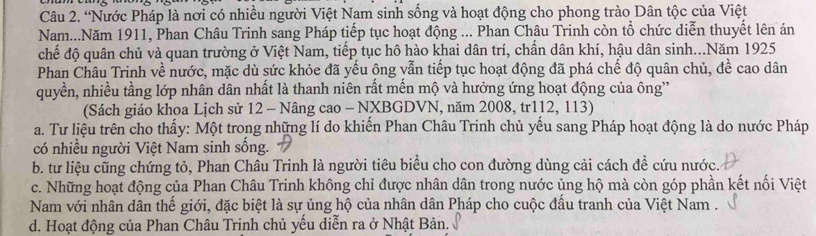 “Nước Pháp là nơi có nhiều người Việt Nam sinh sống và hoạt động cho phong trào Dân tộc của Việt
Nam...Năm 1911, Phan Châu Trinh sang Pháp tiếp tục hoạt động ... Phan Châu Trinh còn tổ chức diễn thuyết lên án
chế độ quân chủ và quan trường ở Việt Nam, tiếp tục hô hào khai dân trí, chấn dân khí, hậu dân sinh...Năm 1925
Phan Châu Trinh về nước, mặc dù sức khỏe đã yếu ông vẫn tiếp tục hoạt động đã phá chế độ quân chủ, đề cao dân
quyền, nhiều tầng lớp nhân dân nhất là thanh niên rất mến mộ và hưởng ứng hoạt động của ông'
(Sách giáo khoa Lịch sử 12 - Nâng cao - NXBGDVN, năm 2008, tr112, 113)
a. Tư liệu trên cho thấy: Một trong những lí do khiến Phan Châu Trinh chủ yếu sang Pháp hoạt động là do nước Pháp
có nhiều người Việt Nam sinh sống.
b. tư liệu cũng chứng tỏ, Phan Châu Trinh là người tiêu biểu cho con đường dùng cải cách để cứu nước.
c. Những hoạt động của Phan Châu Trinh không chi được nhân dân trong nước ủng hộ mà còn góp phần kết nối Việt
Nam với nhân dân thế giới, đặc biệt là sự ủng hộ của nhân dân Pháp cho cuộc đấu tranh của Việt Nam .
d. Hoạt động của Phan Châu Trịnh chủ yếu diễn ra ở Nhật Bản.