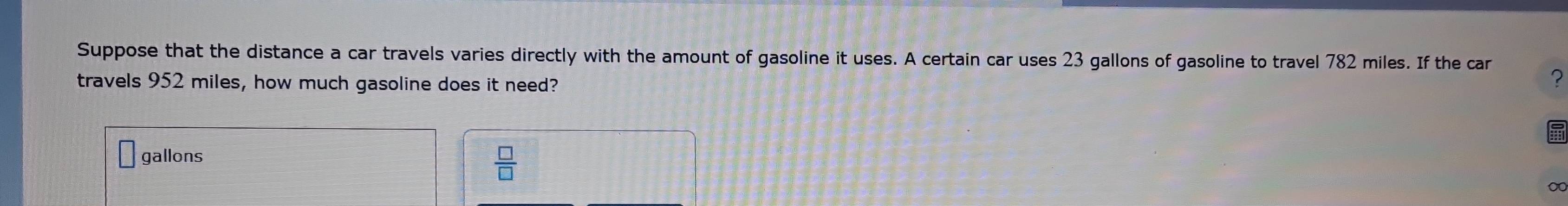 Suppose that the distance a car travels varies directly with the amount of gasoline it uses. A certain car uses 23 gallons of gasoline to travel 782 miles. If the car 
travels 952 miles, how much gasoline does it need? 
?
gallons
 □ /□  
∞