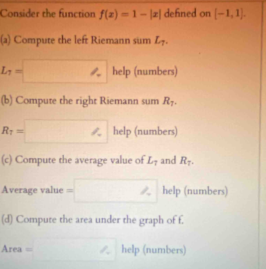 Consider the function f(x)=1-|x| defined on [-1,1]. 
(a) Compute the left Riemann sum L_7.
L_7=□ help (numbers) 
(b) Compute the right Riemann sum R_7.
R_7=□ help (numbers) 
(c) Compute the average value of L_7 and R_7. 
Average value =□ help (numbers) 
(d) Compute the area under the graph of f. 
Are a=□ help (numbers)
x_2