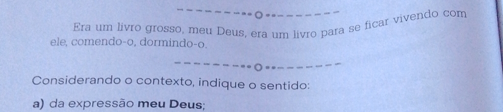 Era um livro grosso, meu Deus, era um livro para se ficar vivendo com 
ele, comendo-o, dormindo-o. 
Considerando o contexto, indique o sentido: 
a) da expressão meu Deus;