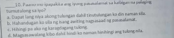 Paano mo ipapakita ang iyong pasasalamal sa kaibigan na palaging
tumutulong sa iyo?
a. Dapat lang niya akong tulungan dahil tinutulungan ko din naman sila.
b. Hahandugan ko sila ng isang awiting nagsasaad ng pasasalamat.
c. Hihingi pa ako ng karagdagang tulong.
d. Magsasawalang kibo dahil hindi ko naman hinihingi ang tulong nila.