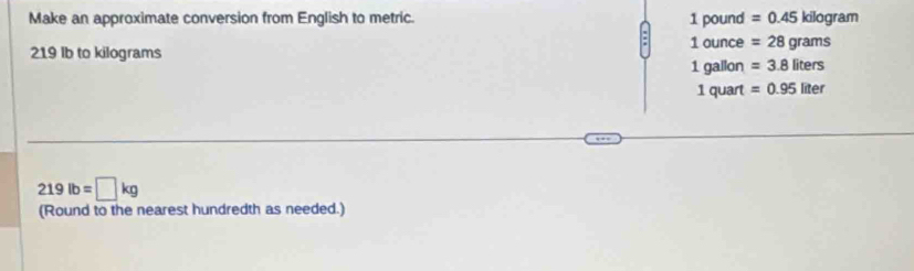 Make an approximate conversion from English to metric. 1 pound =0.45kilog ram
1 ounce =28grams
219 Ib to kilograms
1 gallon =3.8liters
1 quart =0.95liter
219lb=□ kg
(Round to the nearest hundredth as needed.)