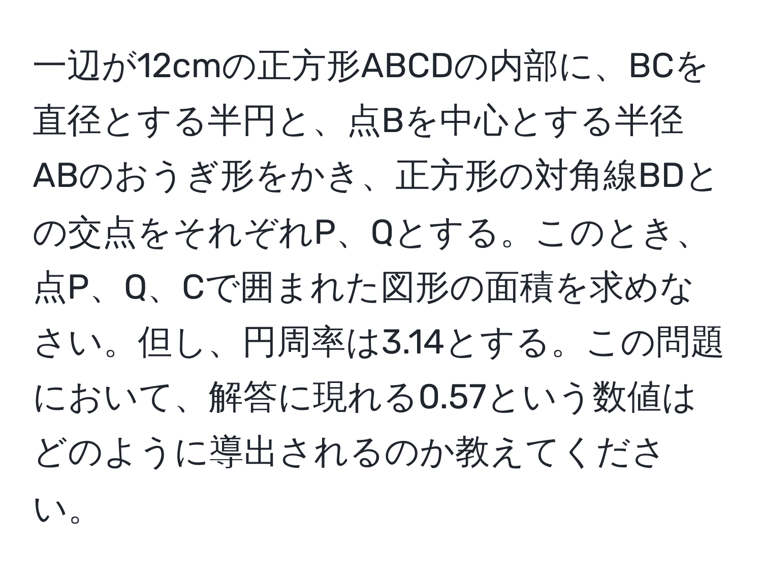 一辺が12cmの正方形ABCDの内部に、BCを直径とする半円と、点Bを中心とする半径ABのおうぎ形をかき、正方形の対角線BDとの交点をそれぞれP、Qとする。このとき、点P、Q、Cで囲まれた図形の面積を求めなさい。但し、円周率は3.14とする。この問題において、解答に現れる0.57という数値はどのように導出されるのか教えてください。