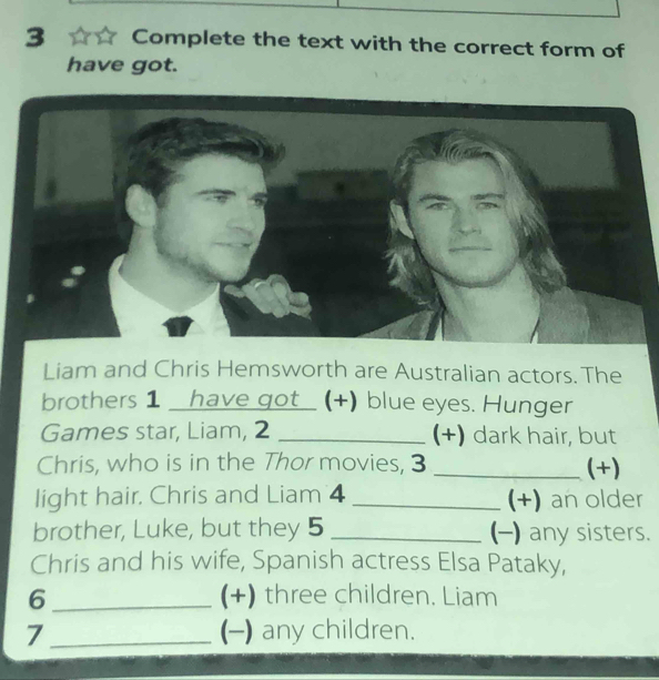 Complete the text with the correct form of 
have got. 
Liam and Chris Hemsworth are Australian actors. The 
brothers 1 have got_ (+) blue eyes. Hunger 
Games star, Liam, 2 _(+) dark hair, but 
Chris, who is in the Thor movies, 3 _(+) 
light hair. Chris and Liam 4 _(+) an older 
brother, Luke, but they 5 _(-) any sisters. 
Chris and his wife, Spanish actress Elsa Pataky, 
6 _(+) three children. Liam 
7_ (-) any children.