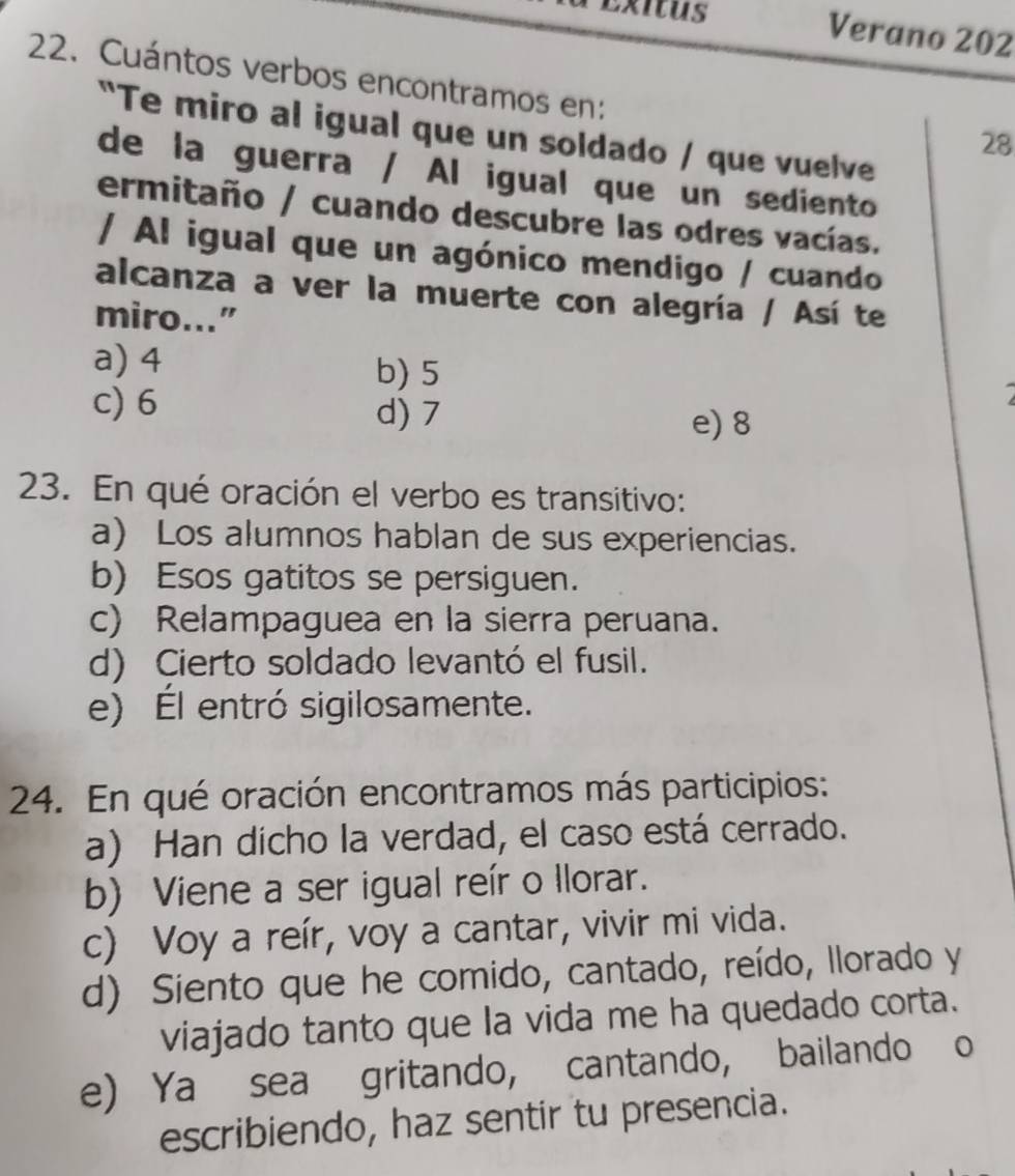 Exitus
Verano 202
22. Cuántos verbos encontramos en:
"Te miro al igual que un soldado / que vuelve
28
de la guerra / Al igual que un sediento
ermitaño / cuando descubre las odres vacías.
/ Al igual que un agónico mendigo / cuando
alcanza a ver la muerte con alegría / Así te
miro..."
a) 4 b) 5
1
c) 6 d) 7 e) 8
23. En qué oración el verbo es transitivo:
a) Los alumnos hablan de sus experiencias.
b) Esos gatitos se persiguen.
c) Relampaguea en la sierra peruana.
d) Cierto soldado levantó el fusil.
e) Él entró sigilosamente.
24. En qué oración encontramos más participios:
a) Han dicho la verdad, el caso está cerrado.
b) Viene a ser igual reír o Ilorar.
c) Voy a reír, voy a cantar, vivir mi vida.
d) Siento que he comido, cantado, reído, llorado y
viajado tanto que la vida me ha quedado corta.
e) Ya sea gritando, cantando, bailando o
escribiendo, haz sentir tu presencia.