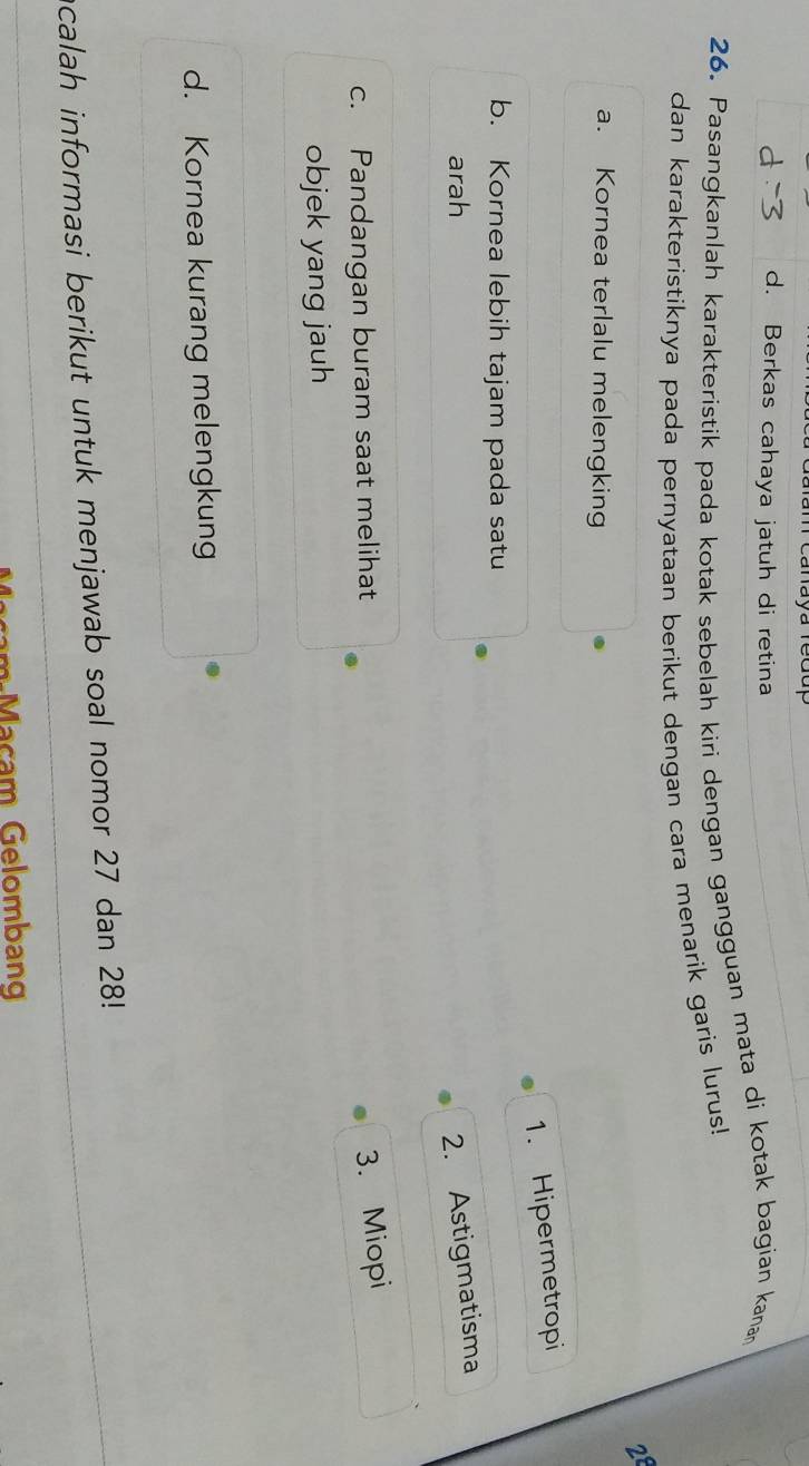 Canaya re d
d. Berkas cahaya jatuh di retina
26. Pasangkanlah karakteristik pada kotak sebelah kiri dengan gangguan mata di kotak bagian kana
dan karakteristiknya pada pernyataan berikut dengan cara menarik garis lurus!
2
a. Kornea terlalu melengking
1. Hipermetropi
b. Kornea lebih tajam pada satu
arah 2. Astigmatisma
c. Pandangan buram saat melihat
3. Miopi
objek yang jauh
d. Kornea kurang melengkung
ncalah informasi berikut untuk menjawab soal nomor 27 dan 28!
ça m Maçam Gelombang