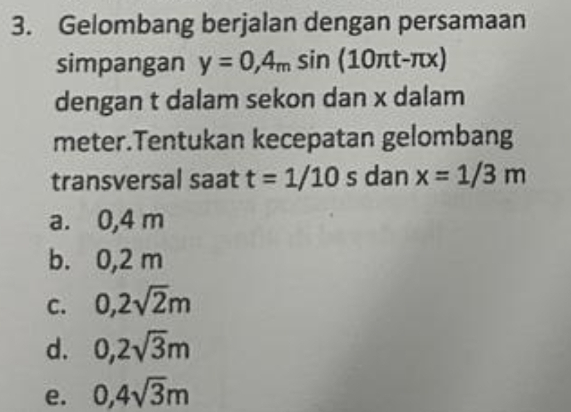 Gelombang berjalan dengan persamaan
simpangan y=0,4_msin (10π t-π x)
dengan t dalam sekon dan x dalam
meter.Tentukan kecepatan gelombang
transversal saat t=1/10 s dan x=1/3m
a. 0,4 m
b. 0,2 m
C. 0,2sqrt(2)m
d. 0,2sqrt(3)m
e. 0,4sqrt(3)m