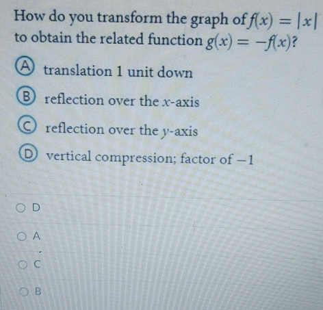 How do you transform the graph of f(x)=|x|
to obtain the related function g(x)=-f(x) ?
A translation 1 unit down
B reflection over the x-axis
O reflection over the y-axis
D vertical compression; factor of −1
D
A
C
B