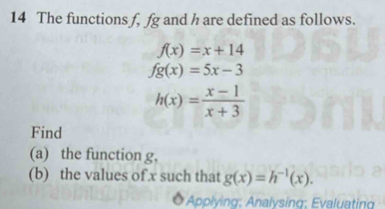 The functions f, fg and h are defined as follows.
f(x)=x+14
fg(x)=5x-3
h(x)= (x-1)/x+3 
Find 
(a) the function g, 
(b) the values of x such that g(x)=h^(-1)(x). 
Applying: Analysing; Evaluating