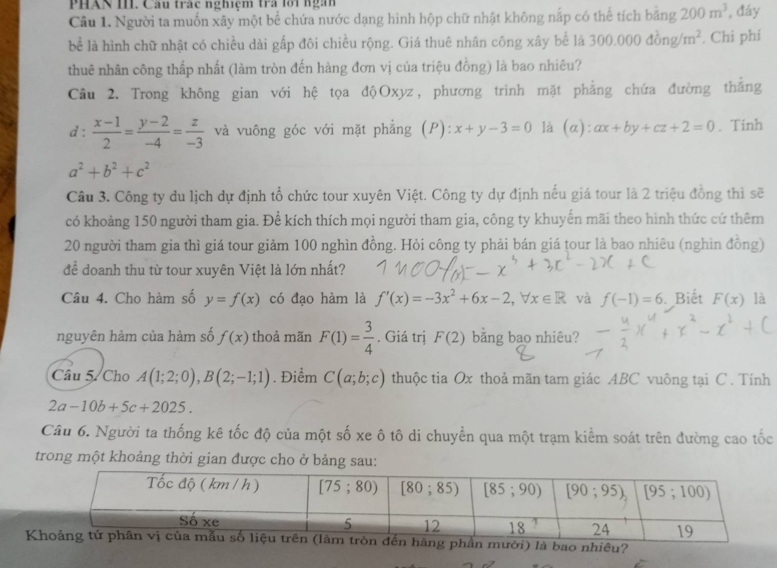 PHAN III. Câu trạc nghiệm tra lới ngàn
Câu 1. Người ta muốn xây một bể chứa nước dạng hình hộp chữ nhật không nắp có thể tích băng 200m^3 , đáy
bể là hình chữ nhật có chiều dài gấp đôi chiều rộng. Giá thuê nhân công xây bể là 300.000dong/m^2. Chi phí
thuê nhân công thấp nhất (làm tròn đến hàng đơn vị của triệu đồng) là bao nhiêu?
Câu 2. Trong không gian với hệ tọa độOxyz, phương trình mặt phẳng chứa đường thắng
d :  (x-1)/2 = (y-2)/-4 = z/-3  và vuông góc với mặt phẳng (P): x+y-3=0 là (α): ax+by+cz+2=0. Tinh
a^2+b^2+c^2
Câu 3. Công ty du lịch dự định tổ chức tour xuyên Việt. Công ty dự định nếu giá tour là 2 triệu đồng thì sẽ
có khoảng 150 người tham gia. Để kích thích mọi người tham gia, công ty khuyển mãi theo hình thức cứ thêm
20 người tham gia thì giá tour giảm 100 nghìn đồng. Hỏi công ty phải bán giá tour là bao nhiêu (nghìn đồng)
để doanh thu từ tour xuyên Việt là lớn nhất?
Câu 4. Cho hàm số y=f(x) có đạo hàm là f'(x)=-3x^2+6x-2,forall x∈ R và f(-1)=6 Biết F(x) là
nguyên hàm của hàm số f(x) thoả mãn F(1)= 3/4 . Giá trị F(2) bằng bao nhiêu?
Câu 5/ Cho A(1;2;0),B(2;-1;1). Điểm C(a;b;c) thuộc tia Ox thoả mãn tam giác ABC vuông tại C . Tính
2a-10b+5c+2025.
Câu 6. Người ta thống kê tốc độ của một số xe ô tô di chuyền qua một trạm kiểm soát trên đường cao tốc
trong một khoảng thời gian được cho ở bảng sau:
Kời) là bao nhiêu?