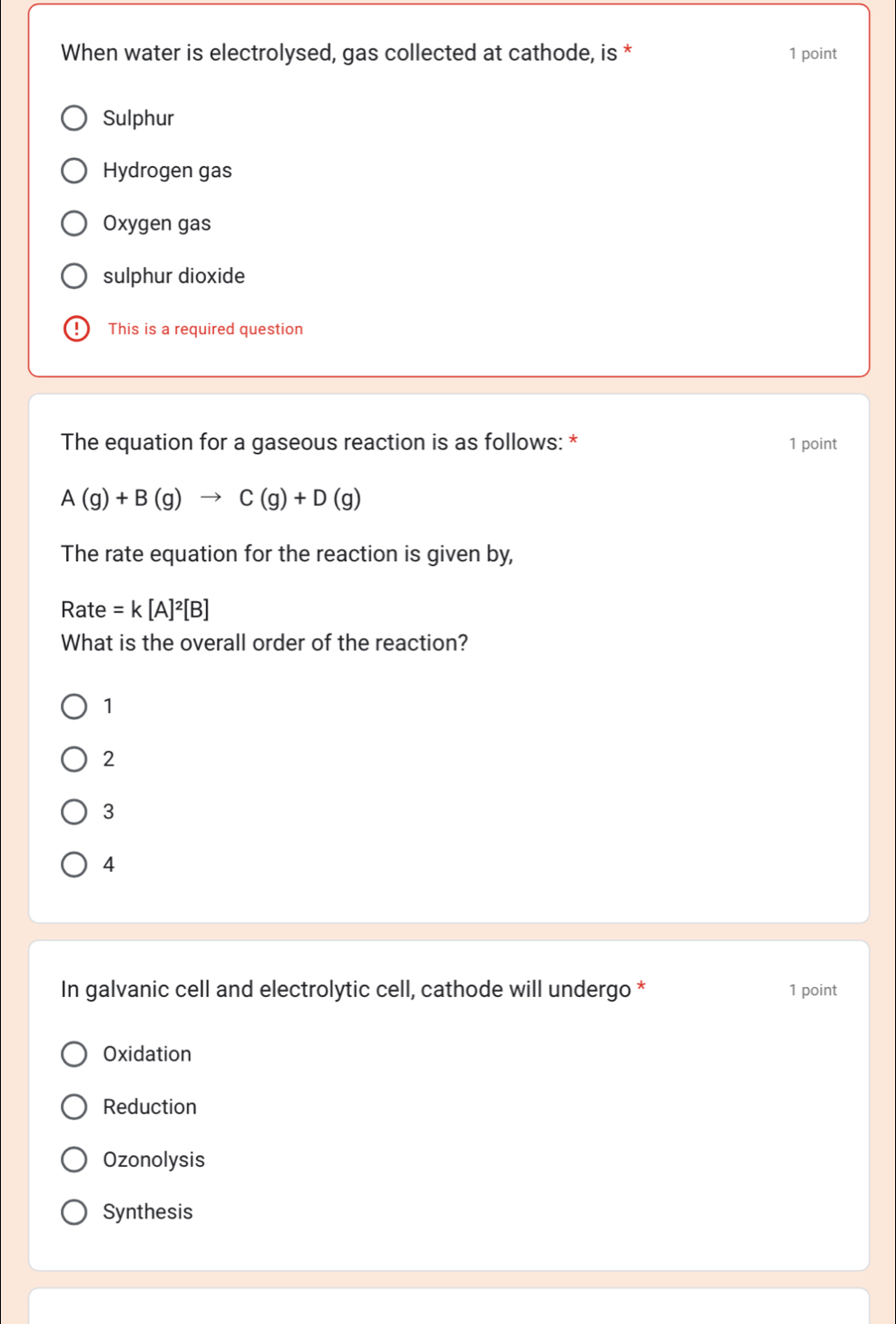 When water is electrolysed, gas collected at cathode, is * 1 point
Sulphur
Hydrogen gas
Oxygen gas
sulphur dioxide
This is a required question
The equation for a gaseous reaction is as follows: * 1 point
A(g)+B(g)to C(g)+D(g)
The rate equation for the reaction is given by,
R ate =k[A]^2[B]
What is the overall order of the reaction?
1
2
3
4
In galvanic cell and electrolytic cell, cathode will undergo * 1 point
Oxidation
Reduction
Ozonolysis
Synthesis