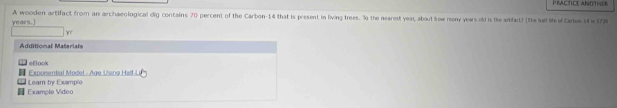 PRACTICE ANOTHER 
A wooden artifact from an archaeological dig contains 70 percent of the Carbon- 14 that is present in living trees. To the nearest year, about how many years old is the artifact? (The half life of Carbon- 14 is 57)0 
years.) 
yr 
Additional Materials 
eBook 
Exponential Model - Age Using Half-L 
Learn by Example 
Example Video